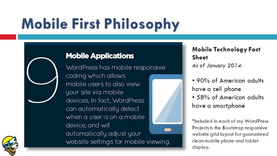 Mobile First Philosophy Mobile Technology Fact Sheet As of January 2014: 90% of American adults have a cell phone 58% of American adults have a smartphone *Included in each of my WordPress Projects is the Bootstrap responsive website grid layout for guaranteed clean mobile phone and tablet display.