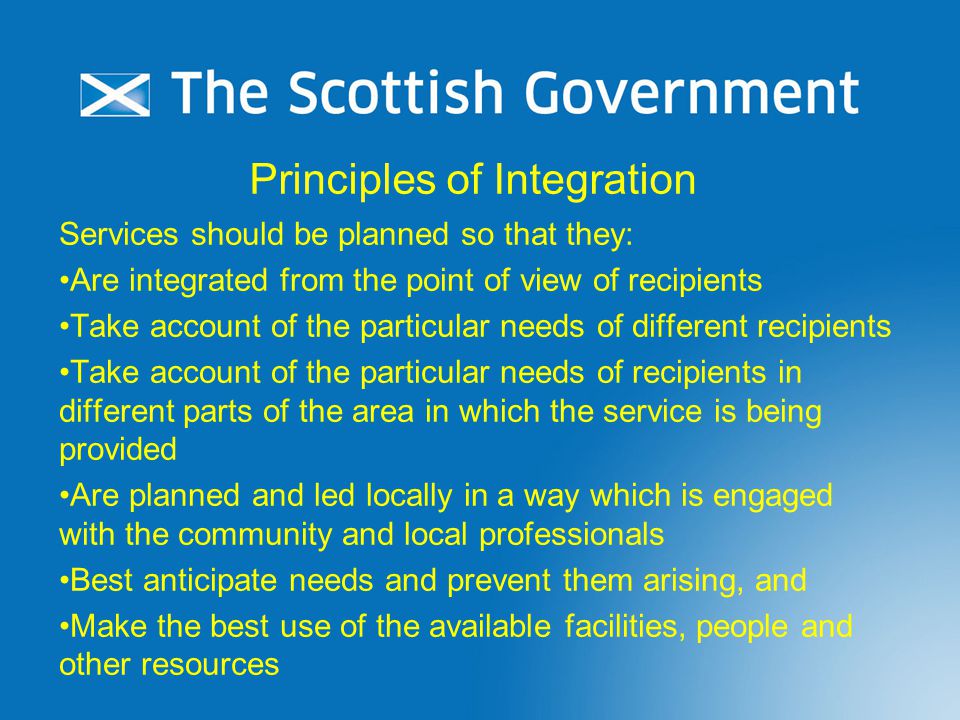 Principles of Integration Services should be planned so that they: Are integrated from the point of view of recipients Take account of the particular needs of different recipients Take account of the particular needs of recipients in different parts of the area in which the service is being provided Are planned and led locally in a way which is engaged with the community and local professionals Best anticipate needs and prevent them arising, and Make the best use of the available facilities, people and other resources