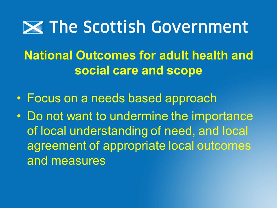National Outcomes for adult health and social care and scope Focus on a needs based approach Do not want to undermine the importance of local understanding of need, and local agreement of appropriate local outcomes and measures