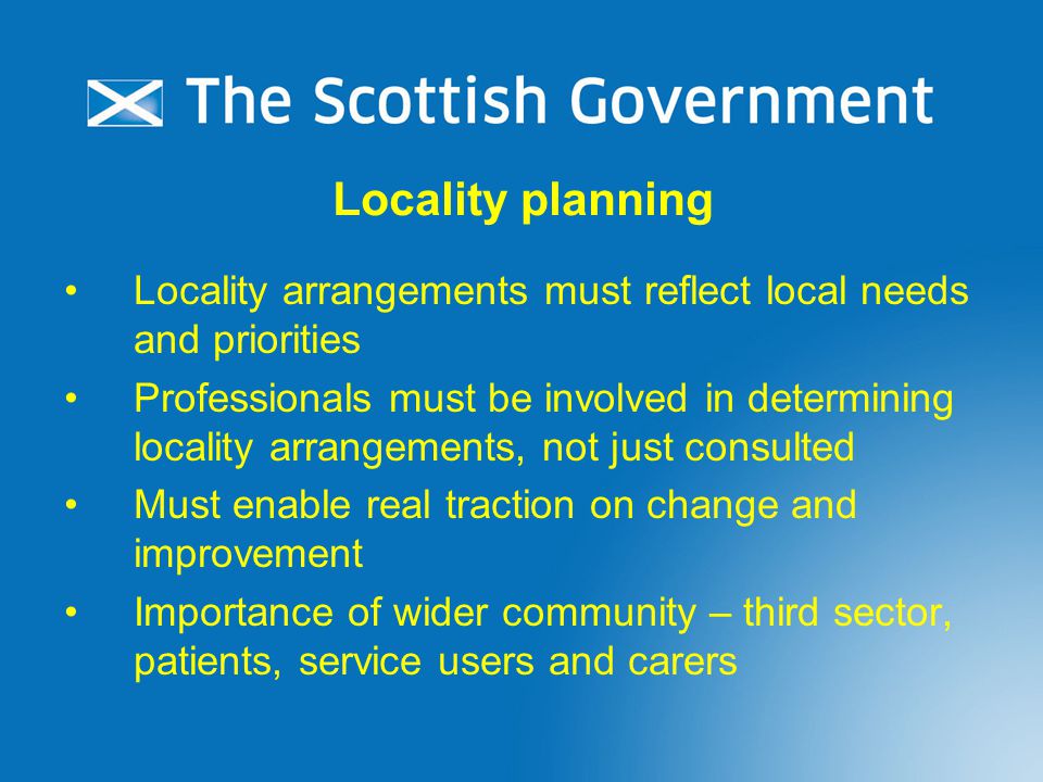 Locality planning Locality arrangements must reflect local needs and priorities Professionals must be involved in determining locality arrangements, not just consulted Must enable real traction on change and improvement Importance of wider community – third sector, patients, service users and carers