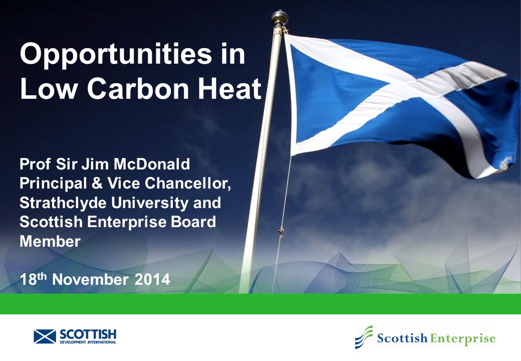 Opportunities in Low Carbon Heat Prof Sir Jim McDonald Principal & Vice Chancellor, Strathclyde University and Scottish Enterprise Board Member 18 th November 2014