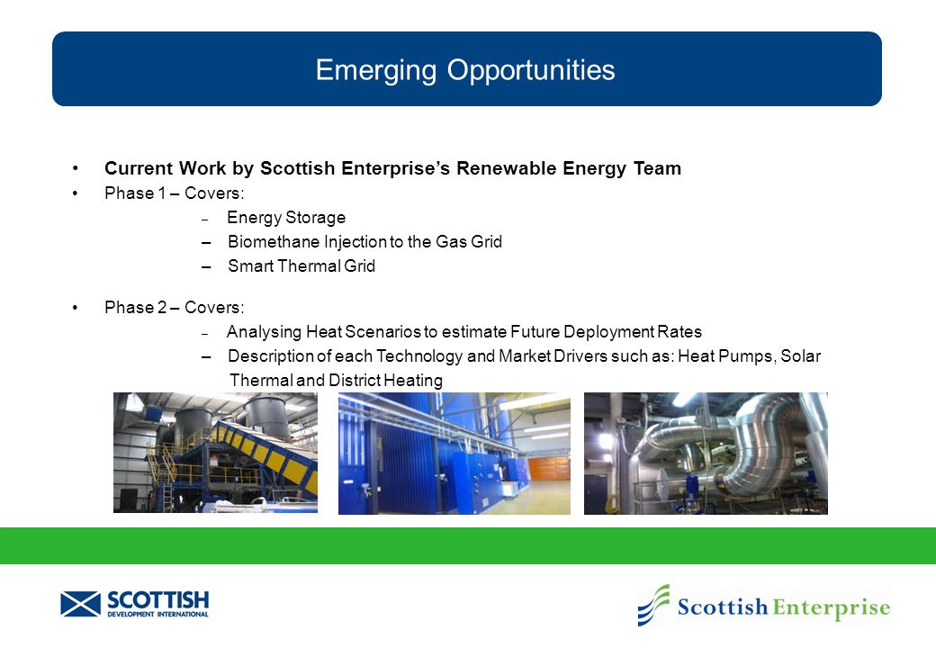 Emerging Opportunities Current Work by Scottish Enterprise’s Renewable Energy Team Phase 1 – Covers: – Energy Storage – Biomethane Injection to the Gas Grid – Smart Thermal Grid Phase 2 – Covers: – Analysing Heat Scenarios to estimate Future Deployment Rates – Description of each Technology and Market Drivers such as: Heat Pumps, Solar Thermal and District Heating