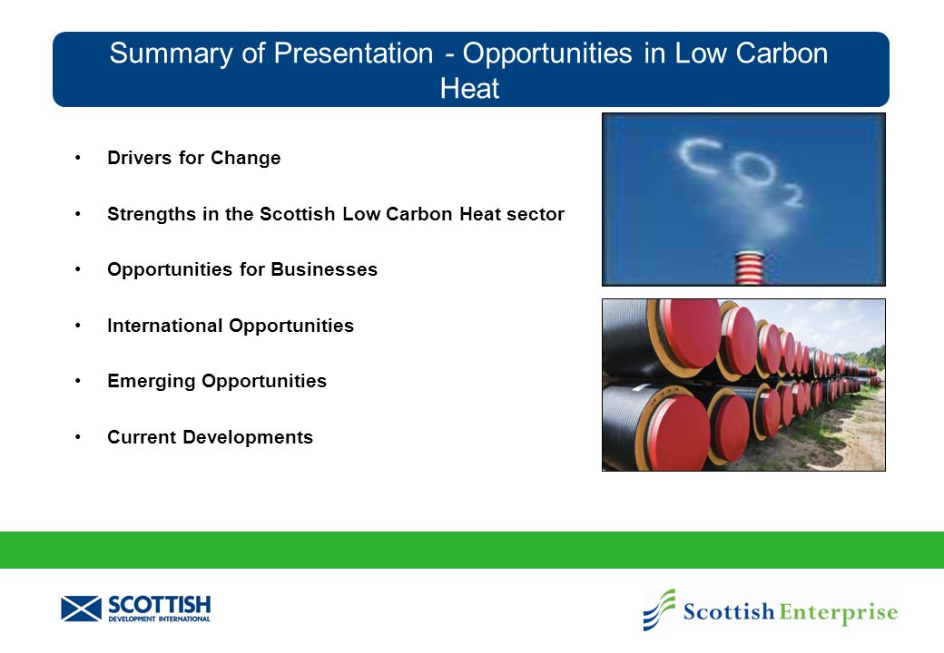 Summary of Presentation - Opportunities in Low Carbon Heat Drivers for Change Strengths in the Scottish Low Carbon Heat sector Opportunities for Businesses International Opportunities Emerging Opportunities Current Developments