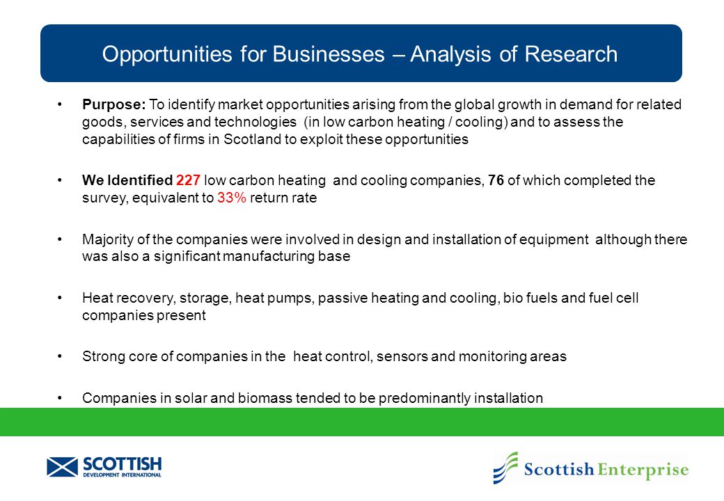 Opportunities for Businesses – Analysis of Research Purpose: To identify market opportunities arising from the global growth in demand for related goods, services and technologies (in low carbon heating / cooling) and to assess the capabilities of firms in Scotland to exploit these opportunities We Identified 227 low carbon heating and cooling companies, 76 of which completed the survey, equivalent to 33% return rate Majority of the companies were involved in design and installation of equipment although there was also a significant manufacturing base Heat recovery, storage, heat pumps, passive heating and cooling, bio fuels and fuel cell companies present Strong core of companies in the heat control, sensors and monitoring areas Companies in solar and biomass tended to be predominantly installation