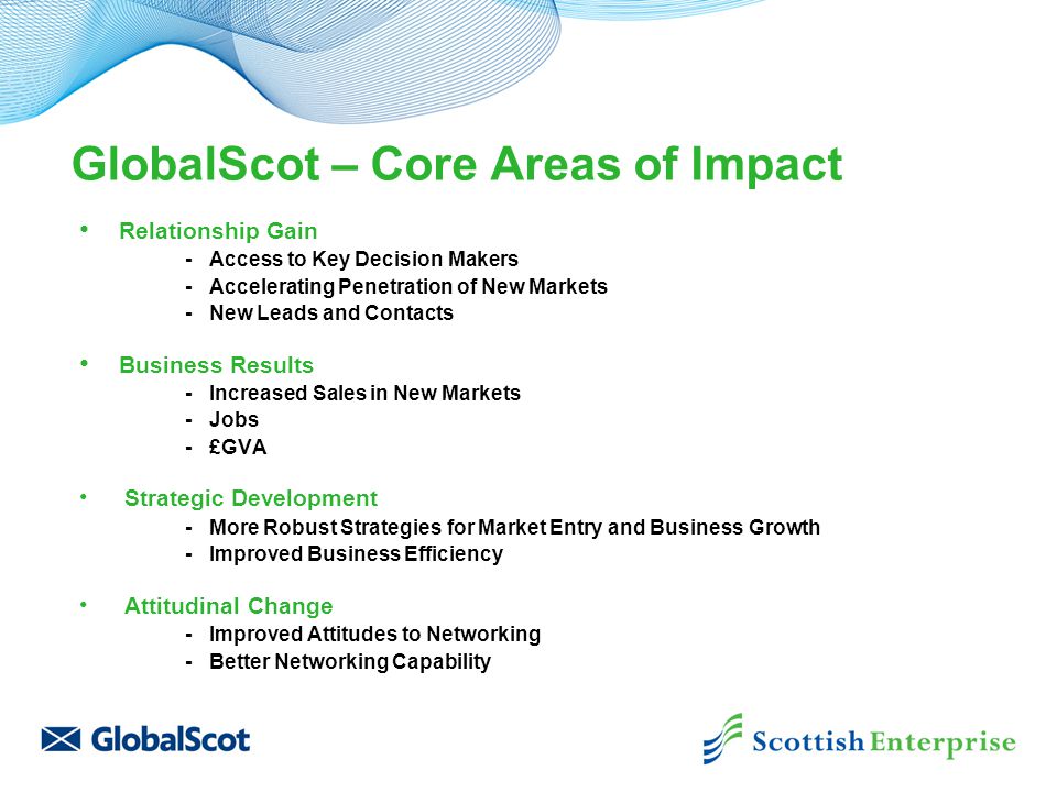 GlobalScot – Core Areas of Impact Relationship Gain - Access to Key Decision Makers - Accelerating Penetration of New Markets - New Leads and Contacts Business Results - Increased Sales in New Markets - Jobs - £GVA Strategic Development - More Robust Strategies for Market Entry and Business Growth - Improved Business Efficiency Attitudinal Change - Improved Attitudes to Networking - Better Networking Capability