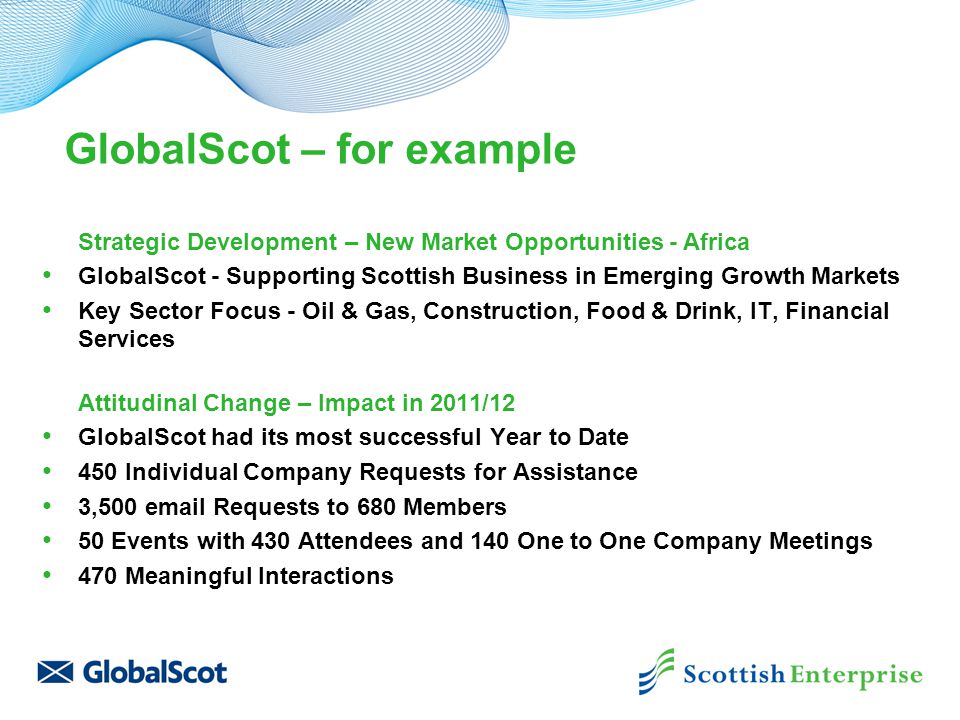 GlobalScot – for example Strategic Development – New Market Opportunities - Africa GlobalScot - Supporting Scottish Business in Emerging Growth Markets Key Sector Focus - Oil & Gas, Construction, Food & Drink, IT, Financial Services Attitudinal Change – Impact in 2011/12 GlobalScot had its most successful Year to Date 450 Individual Company Requests for Assistance 3,500  Requests to 680 Members 50 Events with 430 Attendees and 140 One to One Company Meetings 470 Meaningful Interactions