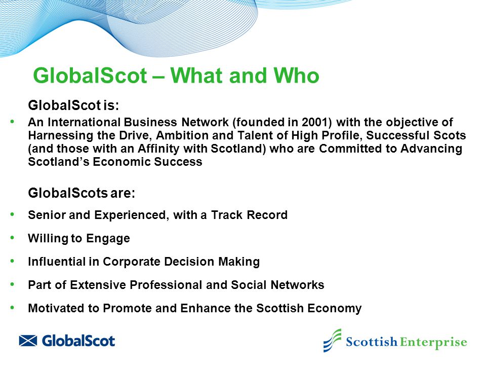 GlobalScot – What and Who GlobalScot is: An International Business Network (founded in 2001) with the objective of Harnessing the Drive, Ambition and Talent of High Profile, Successful Scots (and those with an Affinity with Scotland) who are Committed to Advancing Scotland’s Economic Success GlobalScots are: Senior and Experienced, with a Track Record Willing to Engage Influential in Corporate Decision Making Part of Extensive Professional and Social Networks Motivated to Promote and Enhance the Scottish Economy