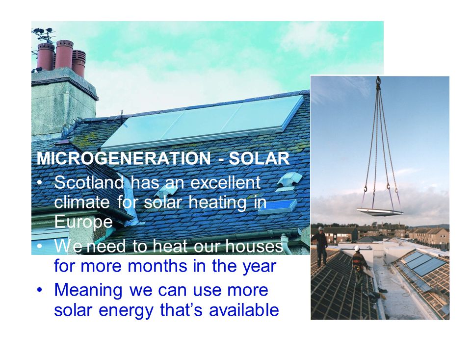 The Forum for Scotland’s Renewable Energy Industry MICROGENERATION - SOLAR Scotland has an excellent climate for solar heating in Europe We need to heat our houses for more months in the year Meaning we can use more solar energy that’s available