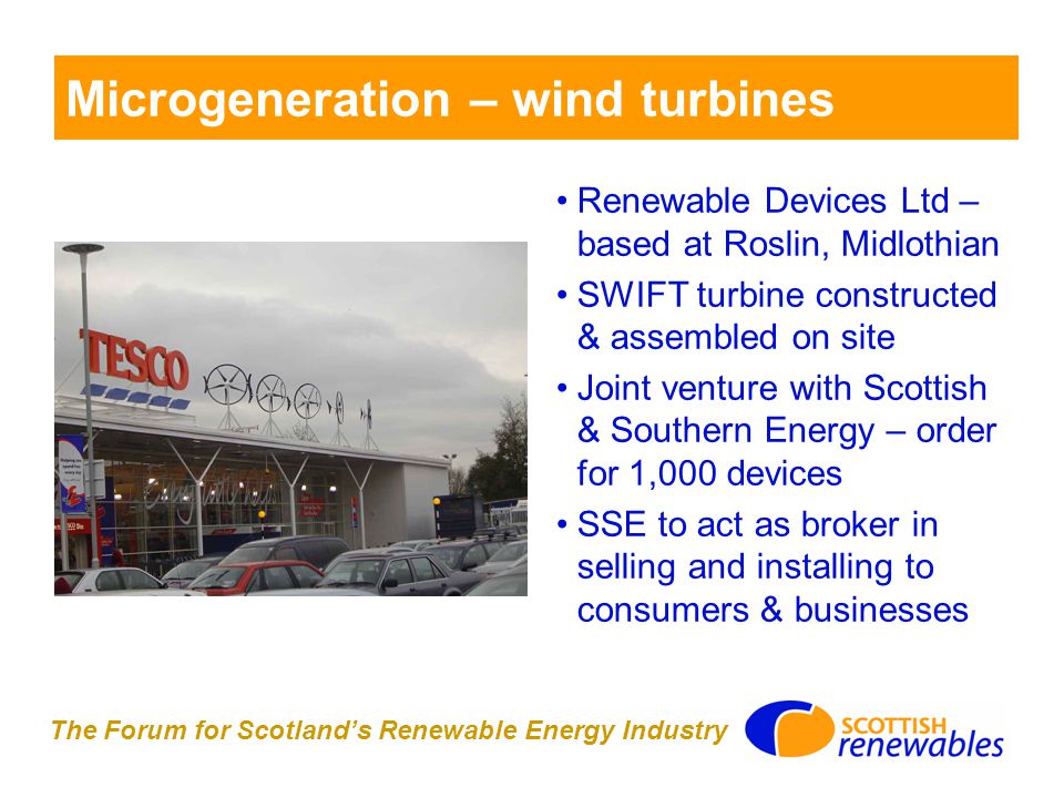 The Forum for Scotland’s Renewable Energy Industry Microgeneration – wind turbines Renewable Devices Ltd – based at Roslin, Midlothian SWIFT turbine constructed & assembled on site Joint venture with Scottish & Southern Energy – order for 1,000 devices SSE to act as broker in selling and installing to consumers & businesses