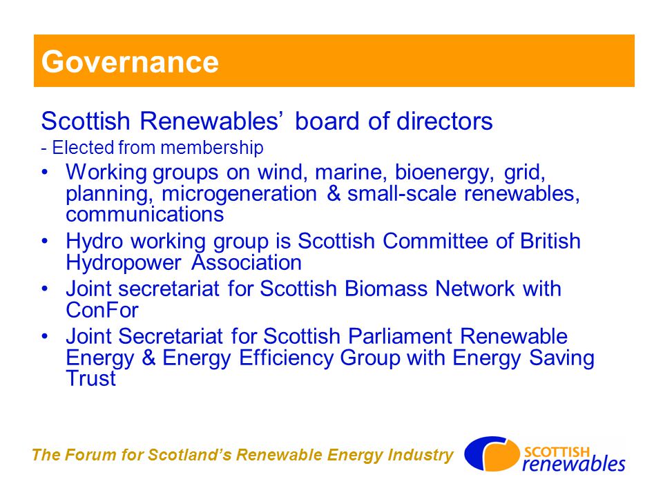 The Forum for Scotland’s Renewable Energy Industry Governance Scottish Renewables’ board of directors - Elected from membership Working groups on wind, marine, bioenergy, grid, planning, microgeneration & small-scale renewables, communications Hydro working group is Scottish Committee of British Hydropower Association Joint secretariat for Scottish Biomass Network with ConFor Joint Secretariat for Scottish Parliament Renewable Energy & Energy Efficiency Group with Energy Saving Trust