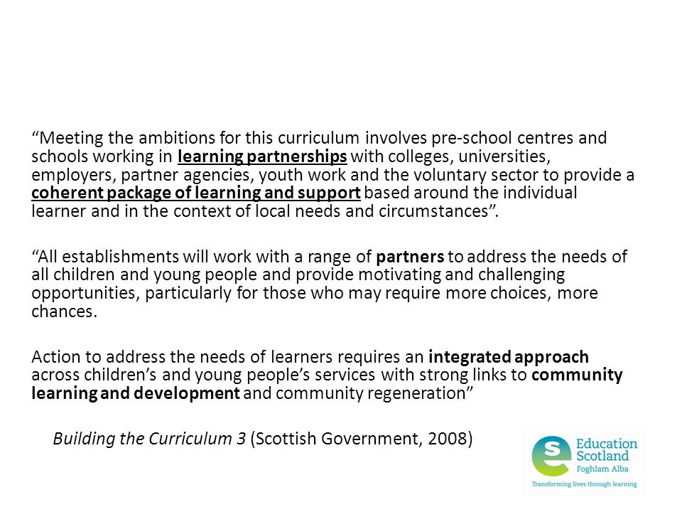 Meeting the ambitions for this curriculum involves pre-school centres and schools working in learning partnerships with colleges, universities, employers, partner agencies, youth work and the voluntary sector to provide a coherent package of learning and support based around the individual learner and in the context of local needs and circumstances .