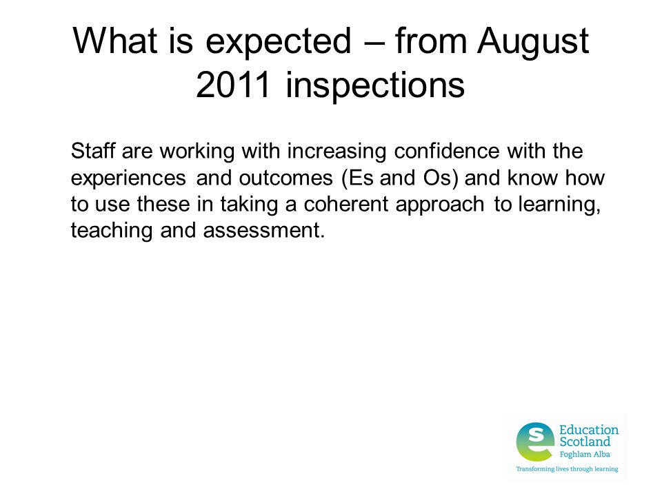 What is expected – from August 2011 inspections Staff are working with increasing confidence with the experiences and outcomes (Es and Os) and know how to use these in taking a coherent approach to learning, teaching and assessment.