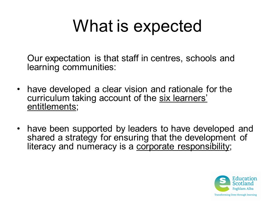 What is expected Our expectation is that staff in centres, schools and learning communities: have developed a clear vision and rationale for the curriculum taking account of the six learners’ entitlements; have been supported by leaders to have developed and shared a strategy for ensuring that the development of literacy and numeracy is a corporate responsibility;