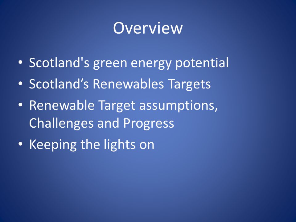 Overview Scotland s green energy potential Scotland’s Renewables Targets Renewable Target assumptions, Challenges and Progress Keeping the lights on