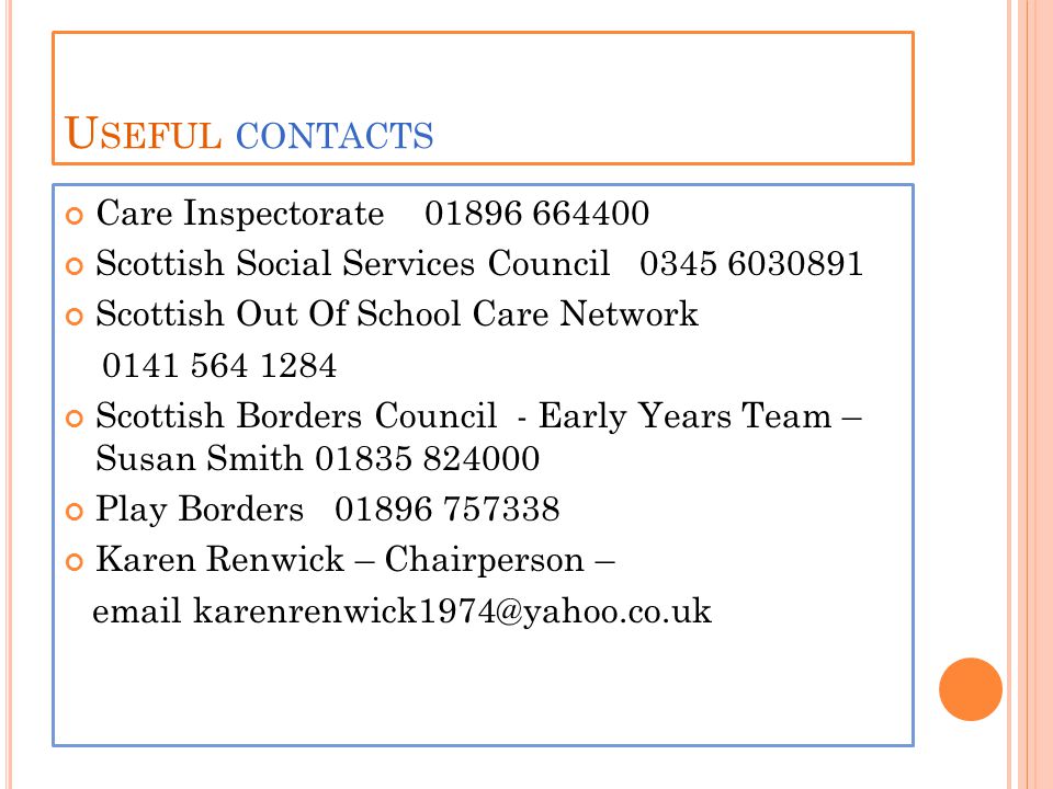 U SEFUL CONTACTS Care Inspectorate Scottish Social Services Council Scottish Out Of School Care Network Scottish Borders Council - Early Years Team – Susan Smith Play Borders Karen Renwick – Chairperson –