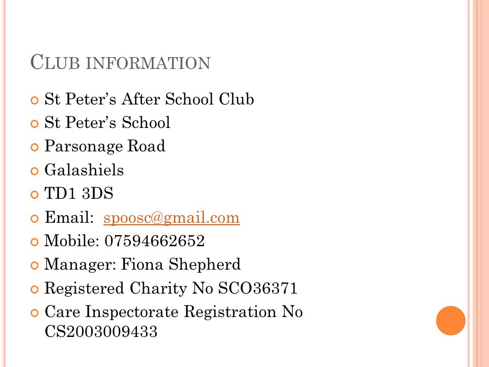 C LUB INFORMATION St Peter’s After School Club St Peter’s School Parsonage Road Galashiels TD1 3DS   Mobile: Manager: Fiona Shepherd Registered Charity No SCO36371 Care Inspectorate Registration No CS
