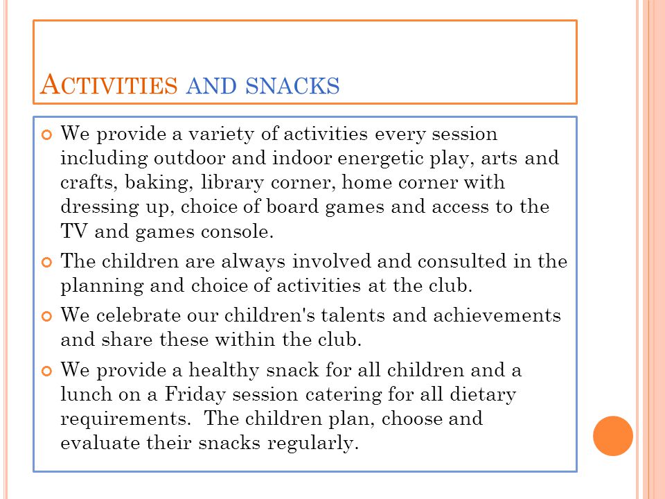 A CTIVITIES AND SNACKS We provide a variety of activities every session including outdoor and indoor energetic play, arts and crafts, baking, library corner, home corner with dressing up, choice of board games and access to the TV and games console.