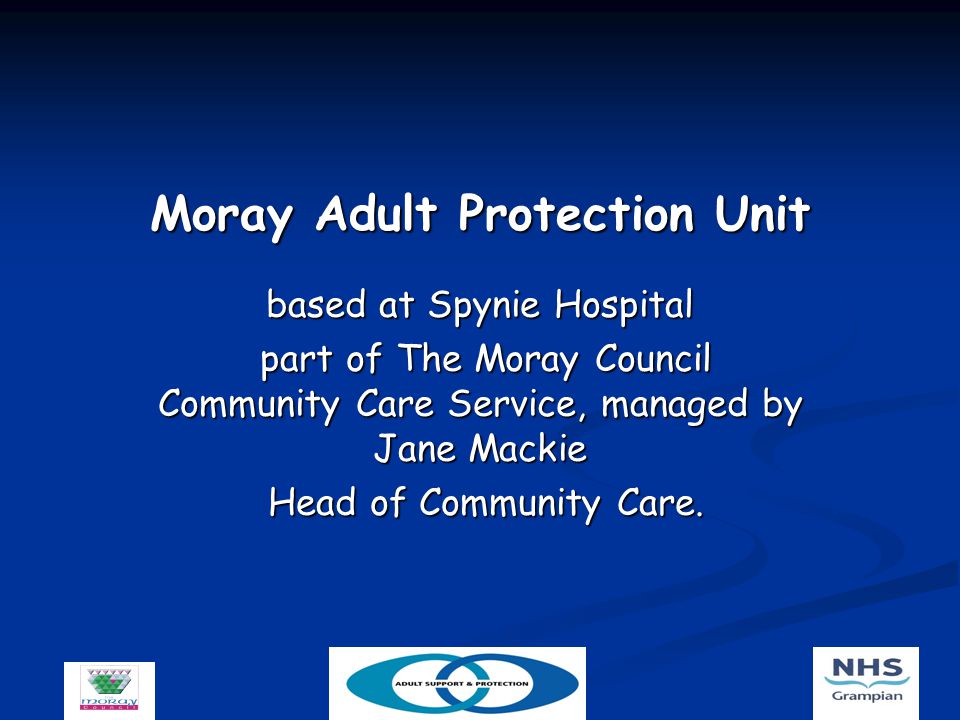 Moray Adult Protection Unit based at Spynie Hospital part of The Moray Council Community Care Service, managed by Jane Mackie part of The Moray Council Community Care Service, managed by Jane Mackie Head of Community Care.