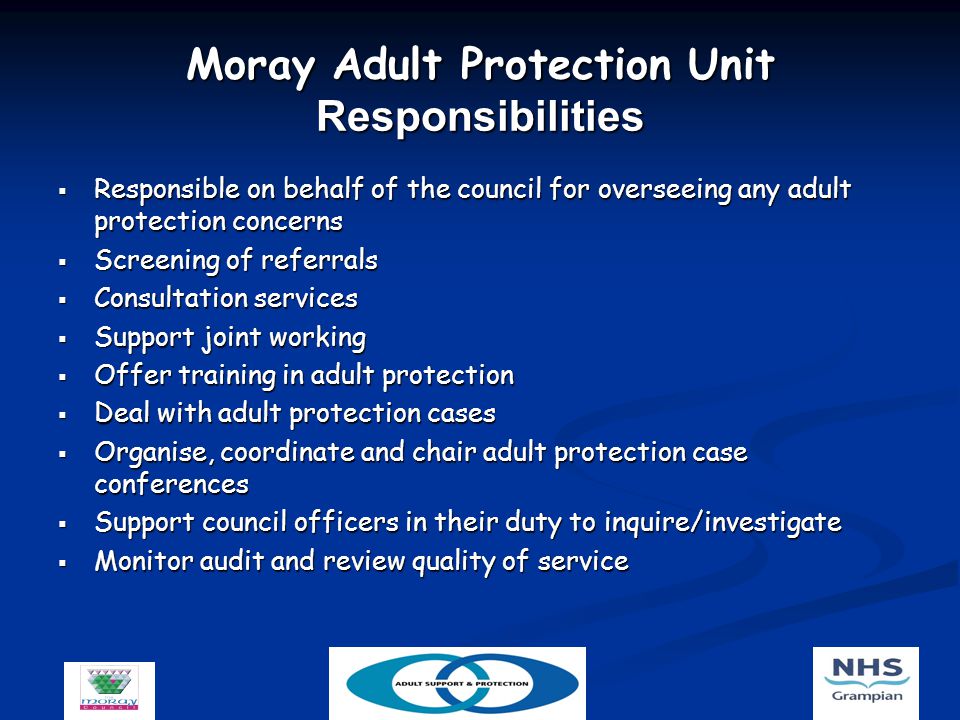 Moray Adult Protection Unit Responsibilities  Responsible on behalf of the council for overseeing any adult protection concerns  Screening of referrals  Consultation services  Support joint working  Offer training in adult protection  Deal with adult protection cases  Organise, coordinate and chair adult protection case conferences  Support council officers in their duty to inquire/investigate  Monitor audit and review quality of service