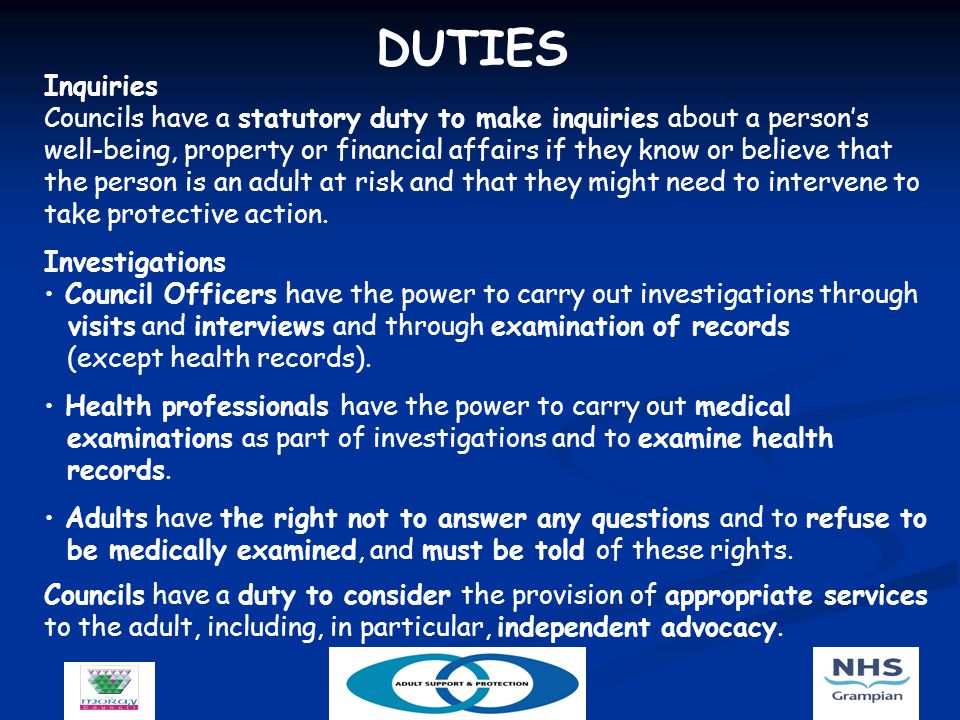 DUTIES Inquiries Councils have a statutory duty to make inquiries about a person’s well-being, property or financial affairs if they know or believe that the person is an adult at risk and that they might need to intervene to take protective action.