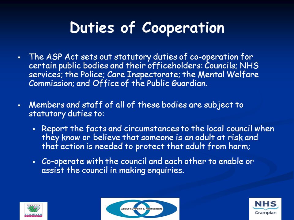 Duties of Cooperation   The ASP Act sets out statutory duties of co-operation for certain public bodies and their officeholders: Councils; NHS services; the Police; Care Inspectorate; the Mental Welfare Commission; and Office of the Public Guardian.