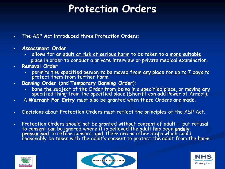 Protection Orders   The ASP Act introduced three Protection Orders:   Assessment Order   allows for an adult at risk of serious harm to be taken to a more suitable place in order to conduct a private interview or private medical examination.