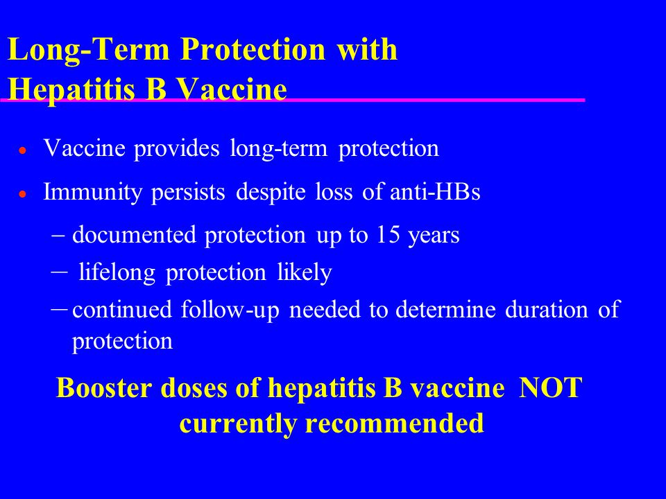 Long-Term Protection with Hepatitis B Vaccine  Vaccine provides long-term protection  Immunity persists despite loss of anti-HBs  documented protection up to 15 years – lifelong protection likely – continued follow-up needed to determine duration of protection Booster doses of hepatitis B vaccine NOT currently recommended