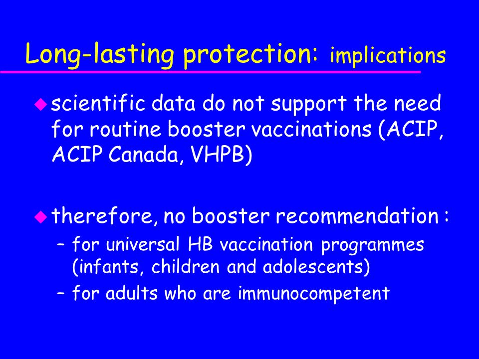 Long-lasting protection: implications u scientific data do not support the need for routine booster vaccinations (ACIP, ACIP Canada, VHPB) u therefore, no booster recommendation : –for universal HB vaccination programmes (infants, children and adolescents) –for adults who are immunocompetent