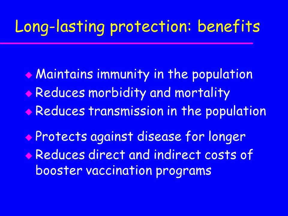 Long-lasting protection: benefits u Maintains immunity in the population u Reduces morbidity and mortality u Reduces transmission in the population u Protects against disease for longer  Reduces direct and indirect costs of booster vaccination programs