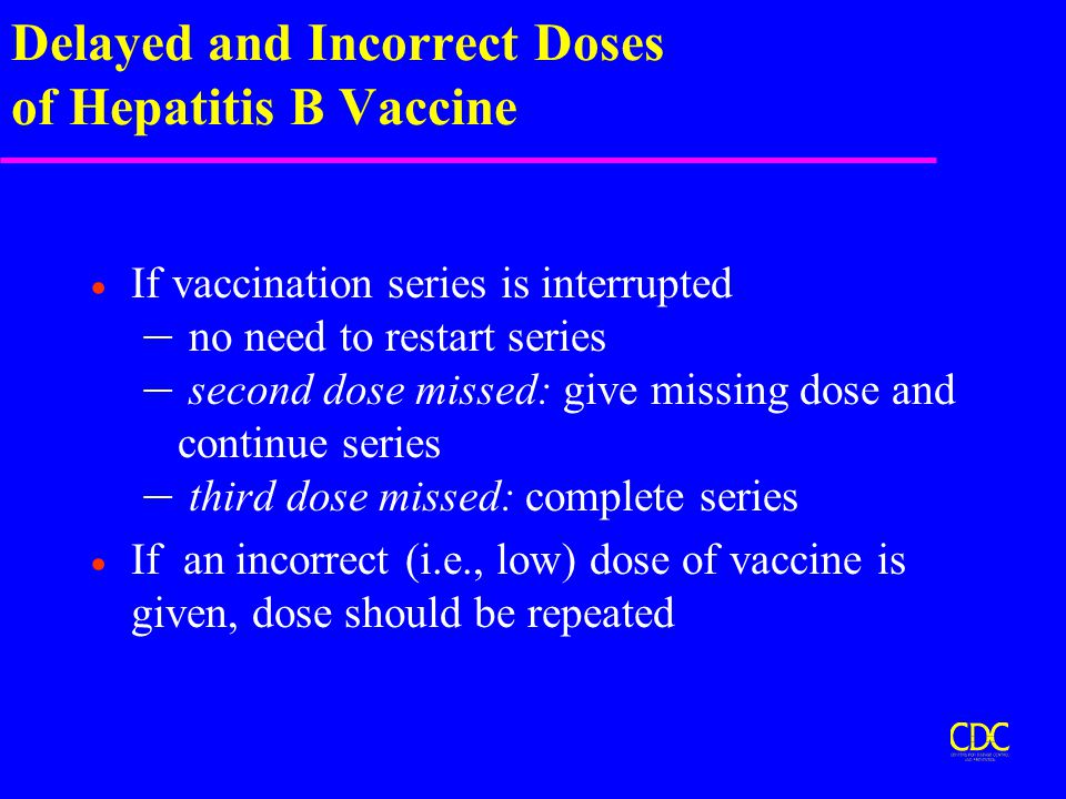 Delayed and Incorrect Doses of Hepatitis B Vaccine  If vaccination series is interrupted – no need to restart series – second dose missed: give missing dose and continue series – third dose missed: complete series  If an incorrect (i.e., low) dose of vaccine is given, dose should be repeated