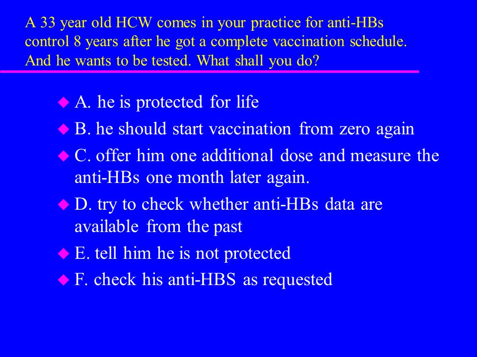 A 33 year old HCW comes in your practice for anti-HBs control 8 years after he got a complete vaccination schedule.