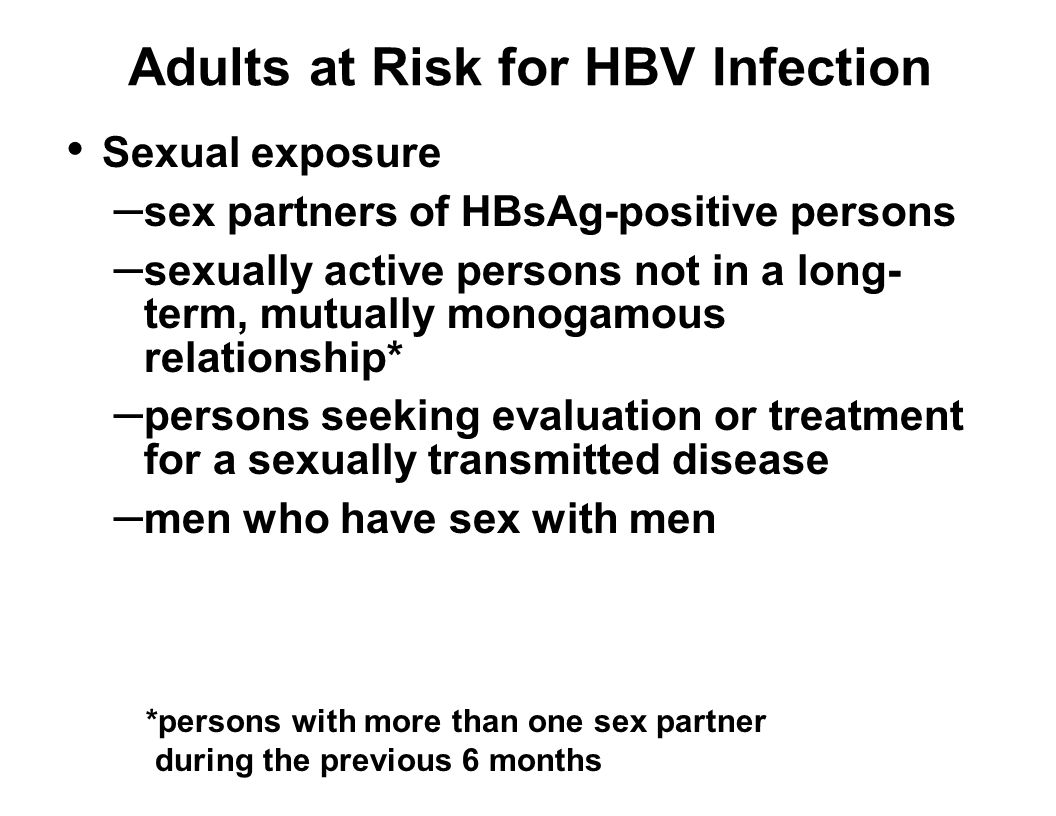 Adults at Risk for HBV Infection Sexual exposure – sex partners of HBsAg-positive persons – sexually active persons not in a long- term, mutually monogamous relationship* – persons seeking evaluation or treatment for a sexually transmitted disease – men who have sex with men *persons with more than one sex partner during the previous 6 months