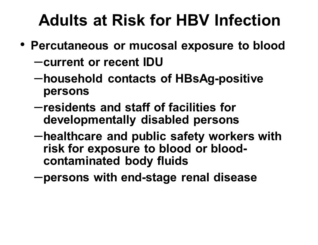 Adults at Risk for HBV Infection Percutaneous or mucosal exposure to blood – current or recent IDU – household contacts of HBsAg-positive persons – residents and staff of facilities for developmentally disabled persons – healthcare and public safety workers with risk for exposure to blood or blood- contaminated body fluids – persons with end-stage renal disease