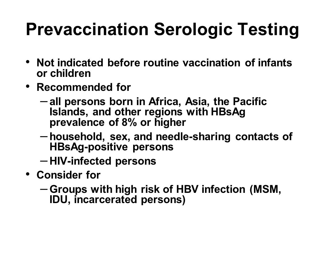 Prevaccination Serologic Testing Not indicated before routine vaccination of infants or children Recommended for – all persons born in Africa, Asia, the Pacific Islands, and other regions with HBsAg prevalence of 8% or higher – household, sex, and needle-sharing contacts of HBsAg-positive persons – HIV-infected persons Consider for – Groups with high risk of HBV infection (MSM, IDU, incarcerated persons)