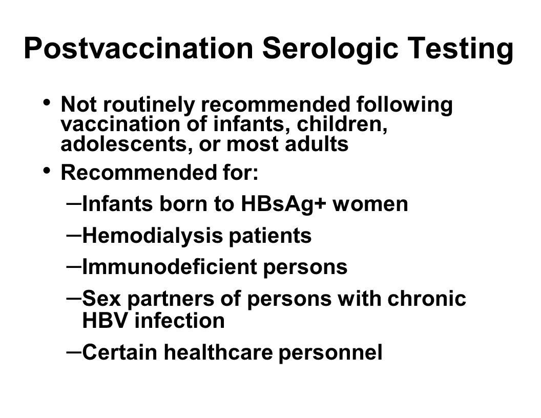 Postvaccination Serologic Testing Not routinely recommended following vaccination of infants, children, adolescents, or most adults Recommended for: – Infants born to HBsAg+ women – Hemodialysis patients – Immunodeficient persons – Sex partners of persons with chronic HBV infection – Certain healthcare personnel