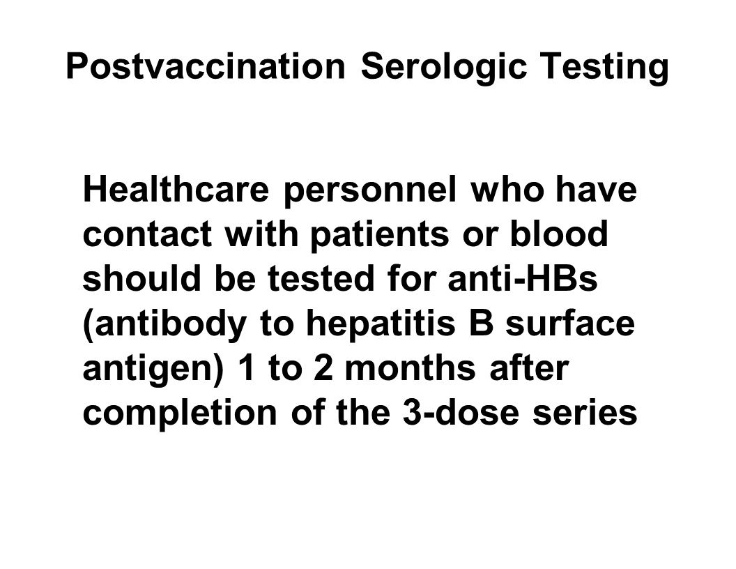 Postvaccination Serologic Testing Healthcare personnel who have contact with patients or blood should be tested for anti-HBs (antibody to hepatitis B surface antigen) 1 to 2 months after completion of the 3-dose series