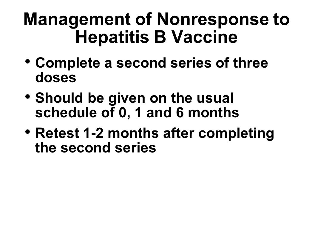 Management of Nonresponse to Hepatitis B Vaccine Complete a second series of three doses Should be given on the usual schedule of 0, 1 and 6 months Retest 1-2 months after completing the second series