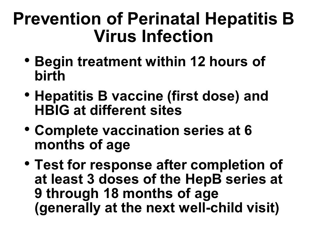 Prevention of Perinatal Hepatitis B Virus Infection Begin treatment within 12 hours of birth Hepatitis B vaccine (first dose) and HBIG at different sites Complete vaccination series at 6 months of age Test for response after completion of at least 3 doses of the HepB series at 9 through 18 months of age (generally at the next well-child visit)