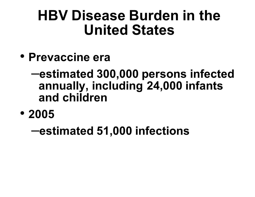 HBV Disease Burden in the United States Prevaccine era – estimated 300,000 persons infected annually, including 24,000 infants and children 2005 – estimated 51,000 infections