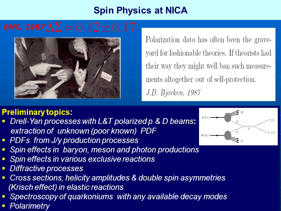 Spin Physics at NICA Preliminary topics:  Drell-Yan processes with L&T polarized p & D beams: extraction of unknown (poor known) PDF  PDFs from J/y production processes  Spin effects in baryon, meson and photon productions  Spin effects in various exclusive reactions  Diffractive processes  Cross sections, helicity amplitudes & double spin asymmetries (Krisch effect) in elastic reactions  Spectroscopy of quarkoniums with any available decay modes  Polarimetry EMC, 1987