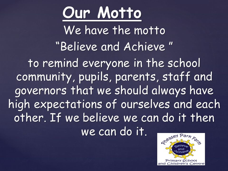 We have the motto Believe and Achieve to remind everyone in the school community, pupils, parents, staff and governors that we should always have high expectations of ourselves and each other.
