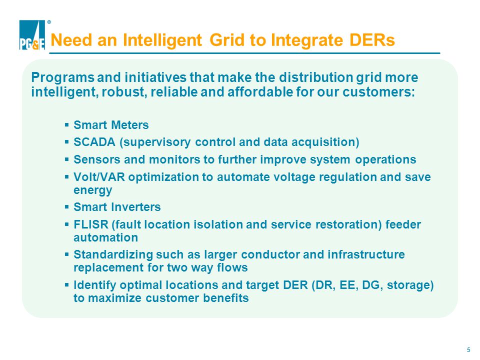 5 Need an Intelligent Grid to Integrate DERs Programs and initiatives that make the distribution grid more intelligent, robust, reliable and affordable for our customers:  Smart Meters  SCADA (supervisory control and data acquisition)  Sensors and monitors to further improve system operations  Volt/VAR optimization to automate voltage regulation and save energy  Smart Inverters  FLISR (fault location isolation and service restoration) feeder automation  Standardizing such as larger conductor and infrastructure replacement for two way flows  Identify optimal locations and target DER (DR, EE, DG, storage) to maximize customer benefits