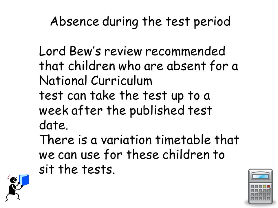 Absence during the test period Lord Bew’s review recommended that children who are absent for a National Curriculum test can take the test up to a week after the published test date.