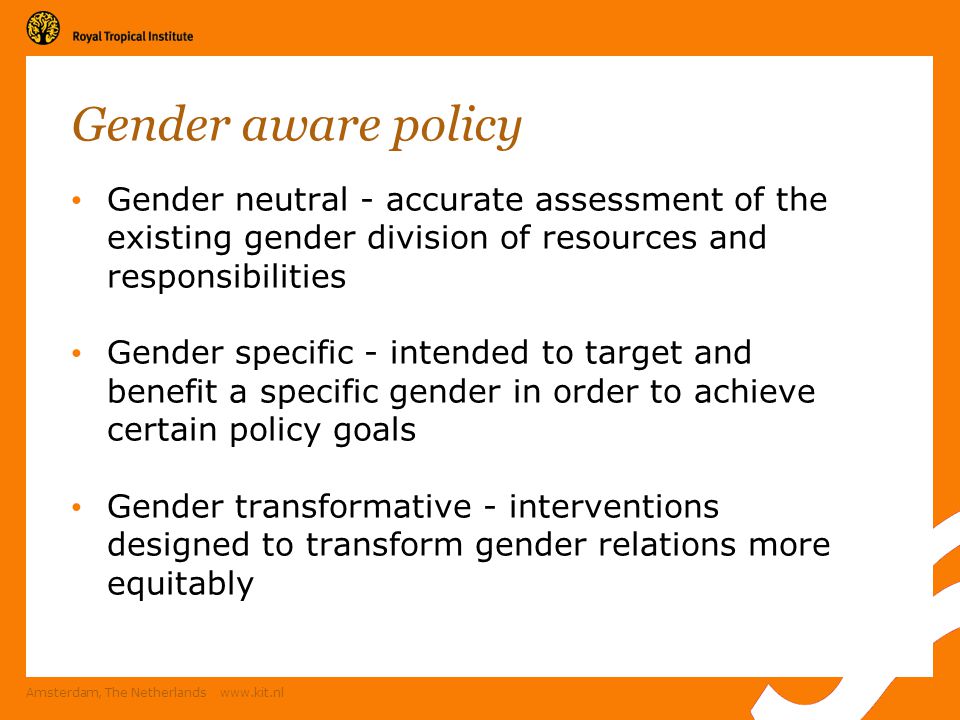 Amsterdam, The Netherlands   Gender aware policy Gender neutral - accurate assessment of the existing gender division of resources and responsibilities Gender specific - intended to target and benefit a specific gender in order to achieve certain policy goals Gender transformative - interventions designed to transform gender relations more equitably