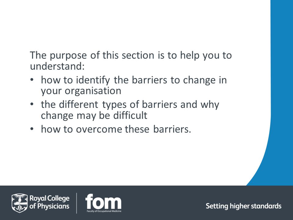 The purpose of this section is to help you to understand: how to identify the barriers to change in your organisation the different types of barriers and why change may be difficult how to overcome these barriers.
