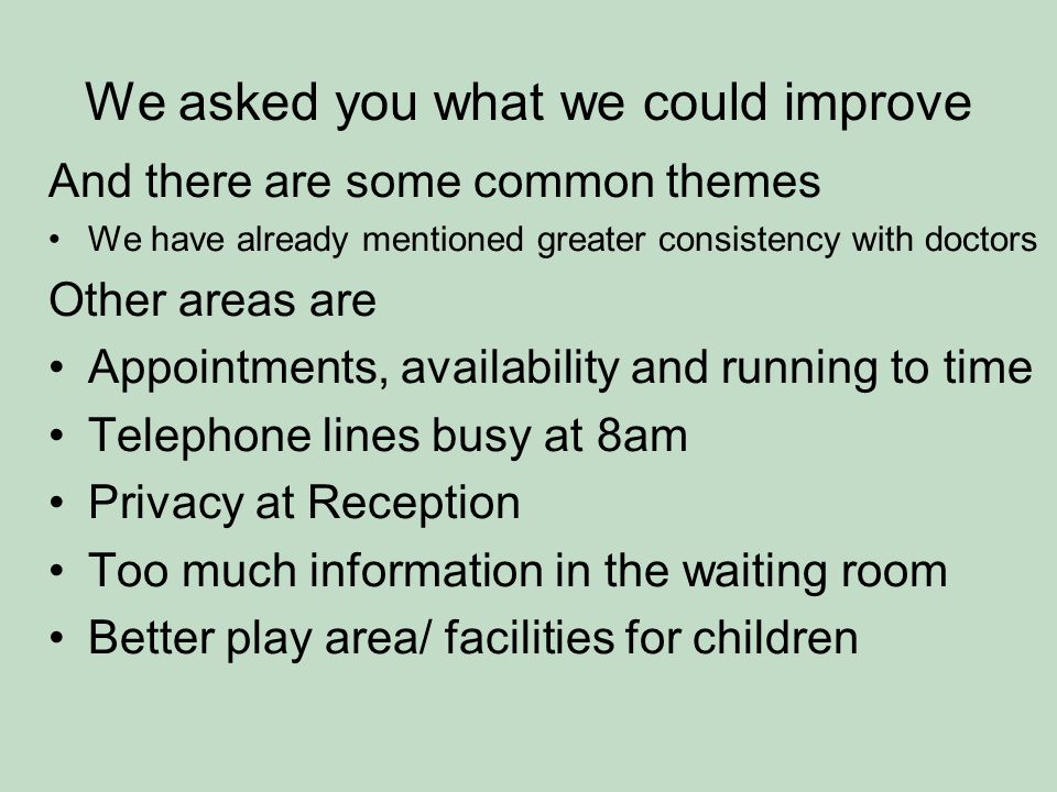We asked you what we could improve And there are some common themes We have already mentioned greater consistency with doctors Other areas are Appointments, availability and running to time Telephone lines busy at 8am Privacy at Reception Too much information in the waiting room Better play area/ facilities for children