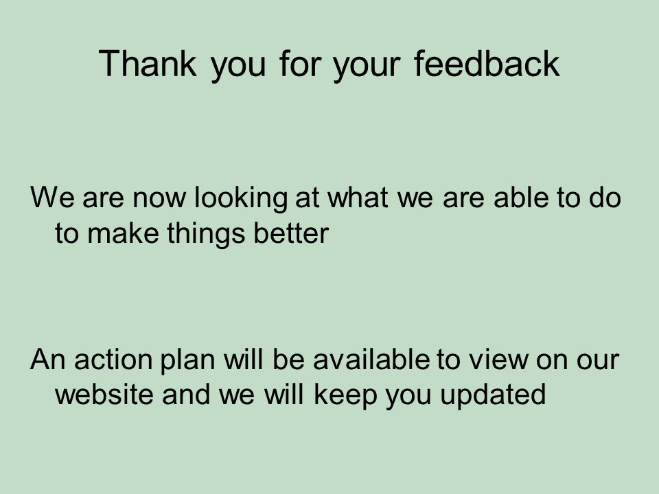 Thank you for your feedback We are now looking at what we are able to do to make things better An action plan will be available to view on our website and we will keep you updated