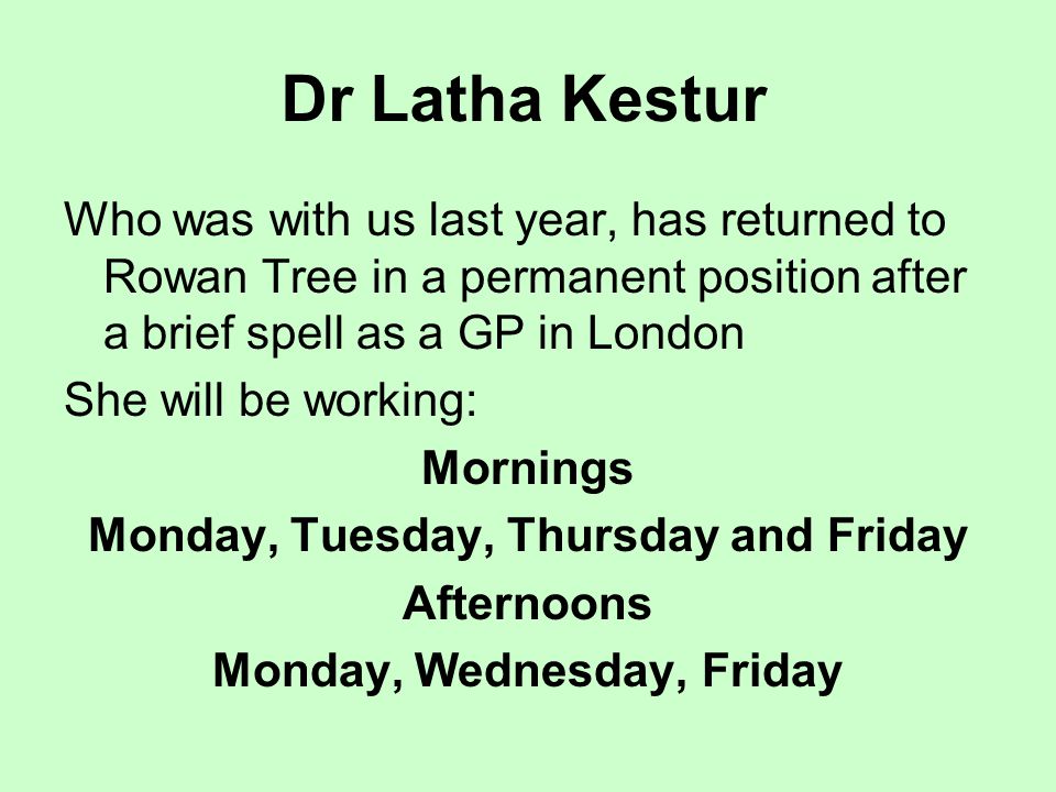Dr Latha Kestur Who was with us last year, has returned to Rowan Tree in a permanent position after a brief spell as a GP in London She will be working: Mornings Monday, Tuesday, Thursday and Friday Afternoons Monday, Wednesday, Friday