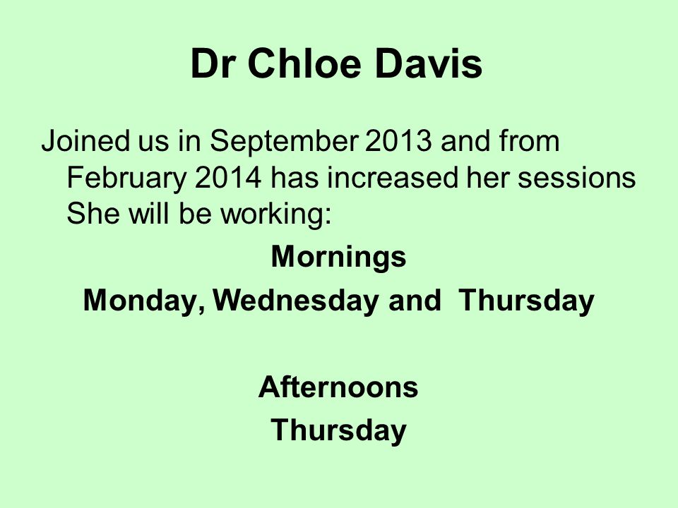 Dr Chloe Davis Joined us in September 2013 and from February 2014 has increased her sessions She will be working: Mornings Monday, Wednesday and Thursday Afternoons Thursday