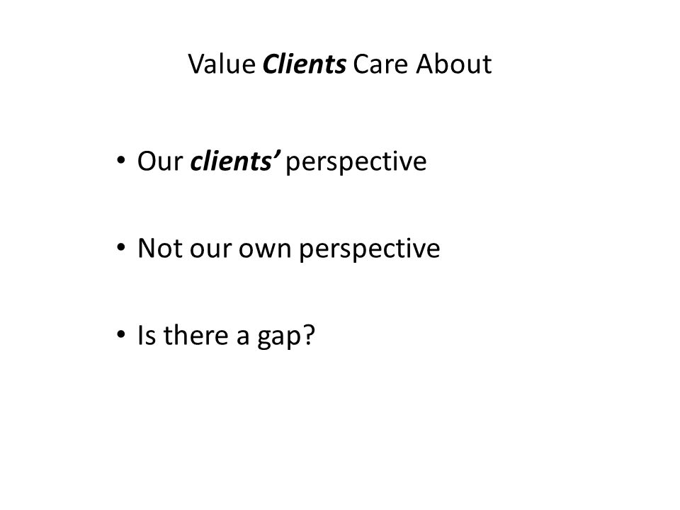 Value Clients Care About Our clients’ perspective Not our own perspective Is there a gap